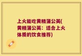 上火能吃黄精蒲公英(黄精蒲公英：适合上火体质的饮食推荐)
