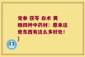 党参 茯苓 白术 黄精四种中药材：原来这些东西有这么多好处！)