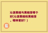 沁源黄精与黄精茶哪个好(沁源黄精和黄精茶，哪种更好？)