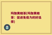 玛伽黄精茶(玛伽黄精茶：促进免疫力的好选择)