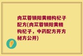 肉苁蓉锁阳黄精构杞子配方(肉苁蓉锁阳黄精构杞子，中药配方开方秘方公开)