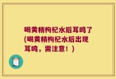 喝黄精枸杞水后耳鸣了(喝黄精枸杞水后出现耳鸣，需注意！)