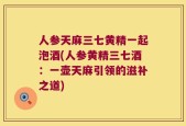 人参天麻三七黄精一起泡酒(人参黄精三七酒：一壶天麻引领的滋补之道)