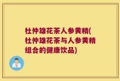杜仲雄花茶人参黄精(杜仲雄花茶与人参黄精组合的健康饮品)