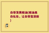 白带发黄精油(精油美白私处，让白带变清新)