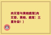 肉苁蓉与黄精鹿茸(肉苁蓉、黄精、鹿茸：三重补益！)