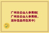 广州白云山人参黄精(广州白云山人参黄精，滋补佳品尽在其中)
