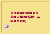 蒲公英根配黄精(蒲公英根与黄精的搭配：品尝健康之美)