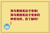 海马黄精菟丝子党参(海马黄精菟丝子党参的神奇功效，你了解吗？)