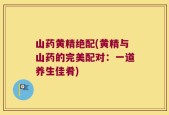 山药黄精绝配(黄精与山药的完美配对：一道养生佳肴)