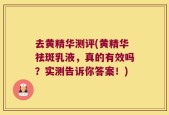 去黄精华测评(黄精华祛斑乳液，真的有效吗？实测告诉你答案！)