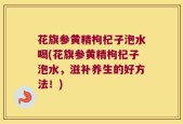 花旗参黄精枸杞子泡水喝(花旗参黄精枸杞子泡水，滋补养生的好方法！)