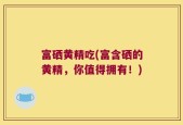 富硒黄精吃(富含硒的黄精，你值得拥有！)