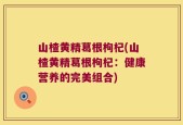 山楂黄精葛根枸杞(山楂黄精葛根枸杞：健康营养的完美组合)