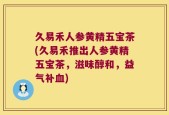 久易禾人参黄精五宝茶(久易禾推出人参黄精五宝茶，滋味醇和，益气补血)