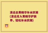 清远去黄精华补水抗皱(清远走入黄精华护肤界，轻松补水抗皱)