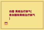 白醋 黄精治疗脚气(用白醋和黄精治疗脚气)