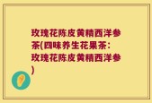 玫瑰花陈皮黄精西洋参茶(四味养生花果茶：玫瑰花陈皮黄精西洋参)