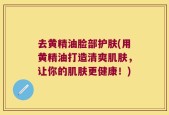 去黄精油脸部护肤(用黄精油打造清爽肌肤，让你的肌肤更健康！)