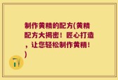 制作黄精的配方(黄精配方大揭密！匠心打造，让您轻松制作黄精！)