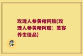 玫瑰人参黄精阿胶(玫瑰人参黄精阿胶：美容养生佳品)