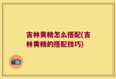 吉林黄精怎么搭配(吉林黄精的搭配技巧)