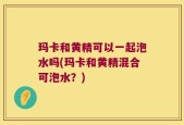 玛卡和黄精可以一起泡水吗(玛卡和黄精混合可泡水？)