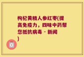 枸杞黄精人参红枣(提高免疫力，四味中药帮您抵抗病毒 - 新闻)