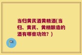当归黄芪酒黄精酒(当归、黄芪、黄精酿造的酒有哪些功效？)