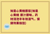 如是心黄精原浆(如是心黄精 原汁原味，药材浸泡半年祛湿气，保健效果极佳)