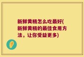 新鲜黄精怎么吃最好(新鲜黄精的最佳食用方法，让你受益更多)