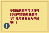 孕妇祛黄精华可以用吗(孕妇可否使用祛黄精华？让专业医生为你解答！)