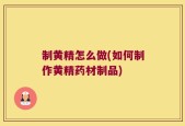 制黄精怎么做(如何制作黄精药材制品)