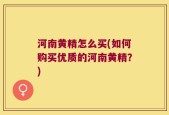 河南黄精怎么买(如何购买优质的河南黄精？)
