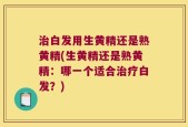 治白发用生黄精还是熟黄精(生黄精还是熟黄精：哪一个适合治疗白发？)
