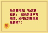 助高黄精良(「助高黄精良」：拯救男性不育烦恼，如何达到超高质量精液？)