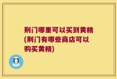 荆门哪里可以买到黄精(荆门有哪些商店可以购买黄精)