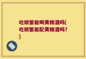 吃螃蟹能喝黄精酒吗(吃螃蟹能配黄精酒吗？)