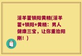 淫羊藿锁阳黄精(淫羊藿+锁阳+黄精：男人健康三宝，让你重拾阳刚！)