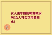 女人更年期能喝黄精水吗(女人可否饮用黄精水)
