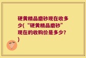 硬黄精品磨砂现在收多少(“硬黄精品磨砂”现在的收购价是多少？)