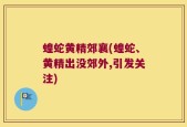 蝗蛇黄精郊襄(蝗蛇、黄精出没郊外,引发关注)