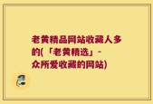 老黄精品网站收藏人多的(「老黄精选」- 众所爱收藏的网站)