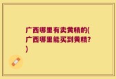 广西哪里有卖黄精的(广西哪里能买到黄精？)