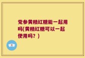 党参黄精红糖能一起用吗(黄精红糖可以一起使用吗？)