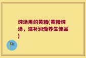 炖汤用的黄精(黄精炖汤，滋补润燥养生佳品)