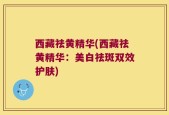 西藏祛黄精华(西藏祛黄精华：美白祛斑双效护肤)
