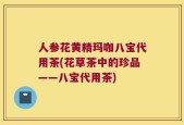 人参花黄精玛咖八宝代用茶(花草茶中的珍品——八宝代用茶)