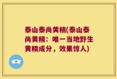 泰山泰尚黄精(泰山泰尚黄精：唯一当地野生黄精成分，效果惊人)