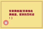 甘肃黄精酒(甘肃推出黄精酒，受到热烈欢迎！)